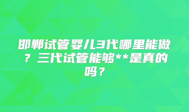 邯郸试管婴儿3代哪里能做?三代试管能够**是真的吗?