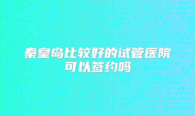 秦皇岛比较好的试管医院可以签约吗
