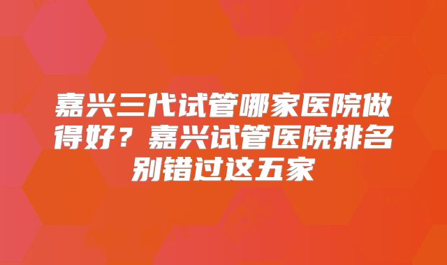 嘉兴三代试管哪家医院做得好？嘉兴试管医院排名别错过这五家