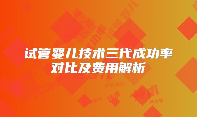 试管婴儿技术三代成功率对比及费用解析