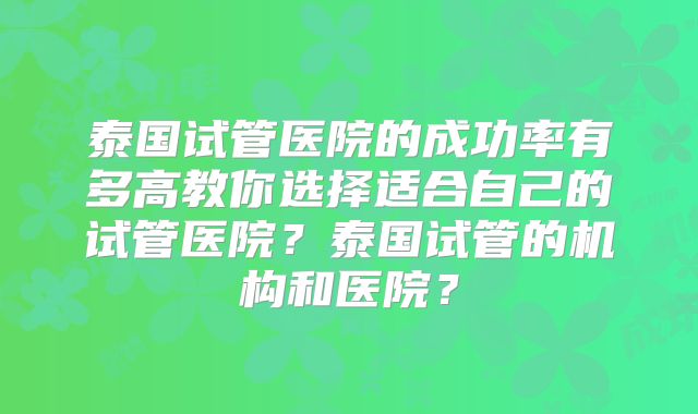 泰国试管医院的成功率有多高教你选择适合自己的试管医院?泰国试管的机构和医院?
