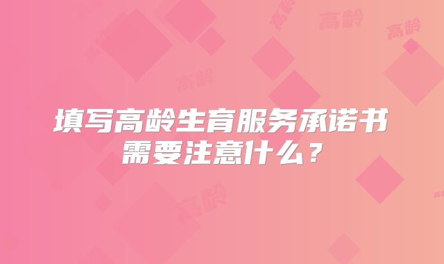 填写高龄生育服务承诺书需要注意什么？