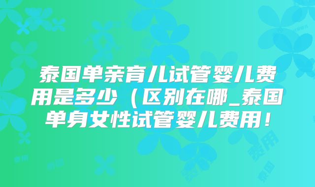 泰国单亲育儿试管婴儿费用是多少(区别在哪_泰国单身女性试管婴儿费用!