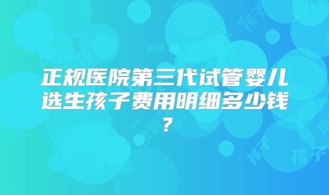 正规医院第三代试管婴儿选生孩子费用明细多少钱?