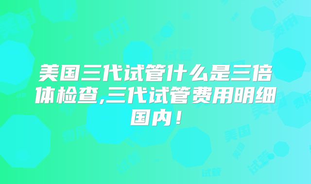 美国三代试管什么是三倍体检查,三代试管费用明细国内!
