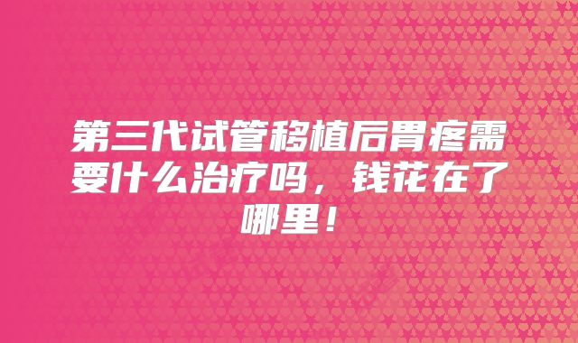 第三代试管移植后胃疼需要什么治疗吗，钱花在了哪里！