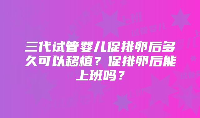 三代试管婴儿促排卵后多久可以移植？促排卵后能上班吗？