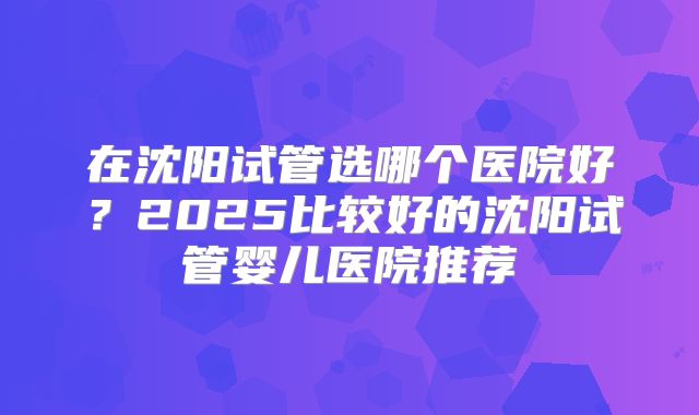 在沈阳试管选哪个医院好?2025比较好的沈阳试管婴儿医院推荐