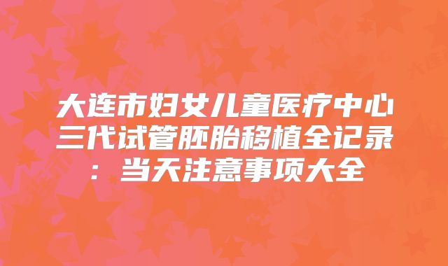 大连市妇女儿童医疗中心三代试管胚胎移植全记录：当天注意事项大全