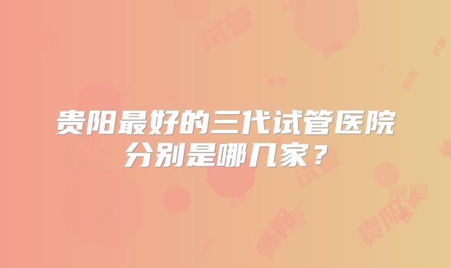 贵阳最好的三代试管医院分别是哪几家？