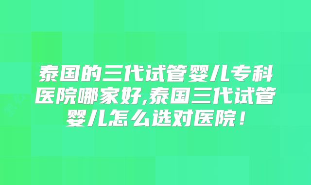 泰国的三代试管婴儿专科医院哪家好,泰国三代试管婴儿怎么选对医院!