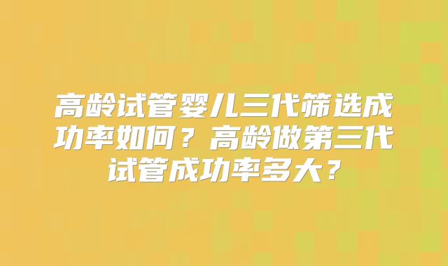 高龄试管婴儿三代筛选成功率如何?高龄做第三代试管成功率多大?