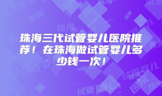 珠海三代试管婴儿医院推荐！在珠海做试管婴儿多少钱一次！