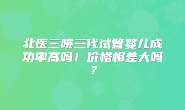 北医三院三代试管婴儿成功率高吗!价格相差大吗?