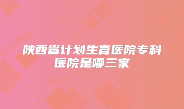 陕西省计划生育医院专科医院是哪三家