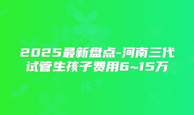 2025最新盘点-河南三代试管生孩子费用6~15万