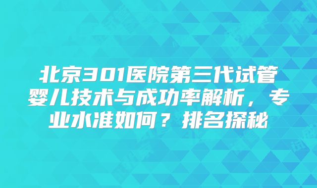 北京301医院第三代试管婴儿技术与成功率解析,专业水准如何?排名探秘