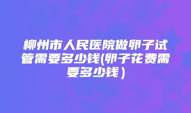 柳州市人民医院做卵子试管需要多少钱(卵子花费需要多少钱)