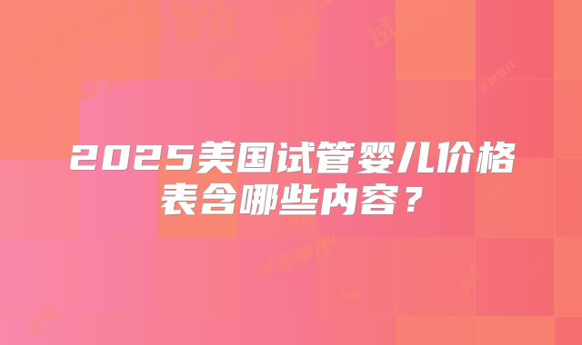 2025美国试管婴儿价格表含哪些内容?