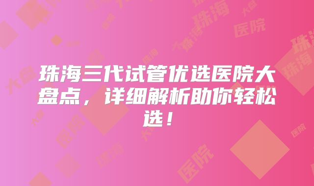 珠海三代试管优选医院大盘点，详细解析助你轻松选！