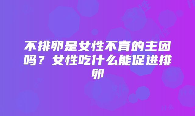不排卵是女性不育的主因吗？女性吃什么能促进排卵