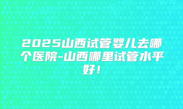 2025山西试管婴儿去哪个医院-山西哪里试管水平好!