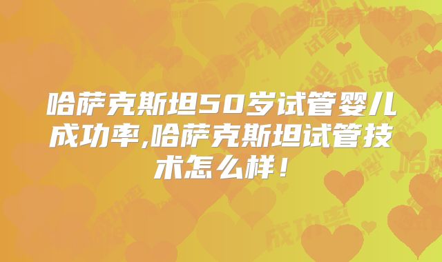 哈萨克斯坦50岁试管婴儿成功率,哈萨克斯坦试管技术怎么样！