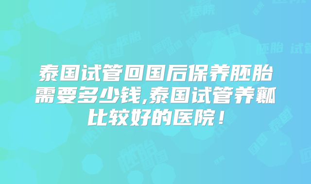 泰国试管回国后保养胚胎需要多少钱,泰国试管养瓤比较好的医院！