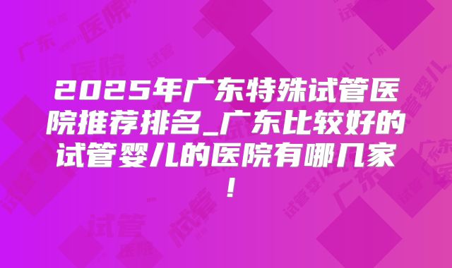 2025年广东特殊试管医院推荐排名_广东比较好的试管婴儿的医院有哪几家!