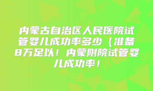 内蒙古自治区人民医院试管婴儿成功率多少（准备8万足以！内蒙附院试管婴儿成功率！