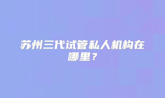 苏州三代试管私人机构在哪里?