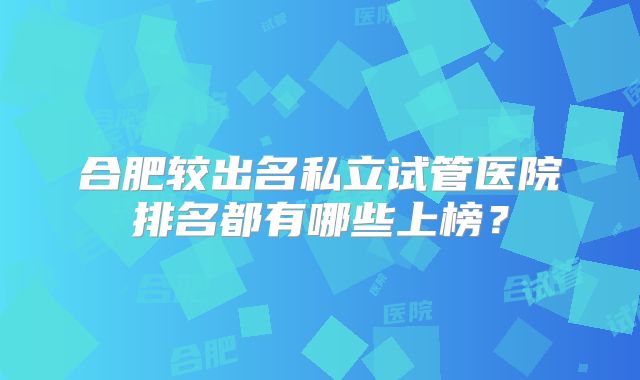 合肥较出名私立试管医院排名都有哪些上榜？