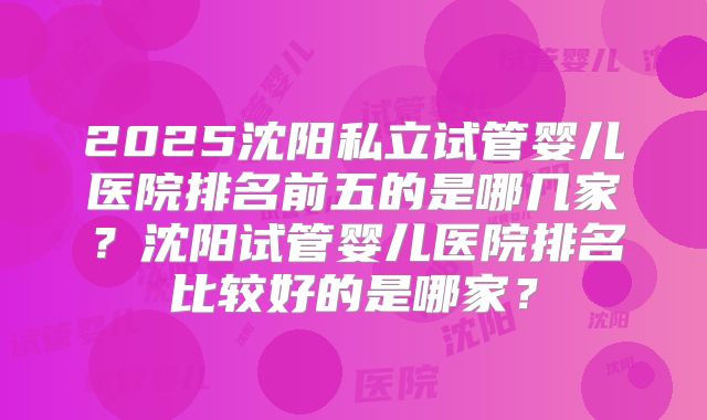 2025沈阳私立试管婴儿医院排名前五的是哪几家？沈阳试管婴儿医院排名比较好的是哪家？