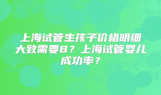 上海试管生孩子价格明细大致需要8？上海试管婴儿成功率？