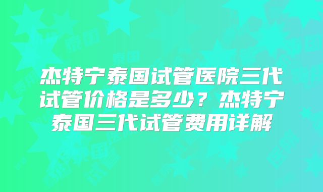 杰特宁泰国试管医院三代试管价格是多少？杰特宁泰国三代试管费用详解