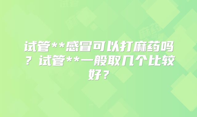 试管**感冒可以打麻药吗?试管**一般取几个比较好?