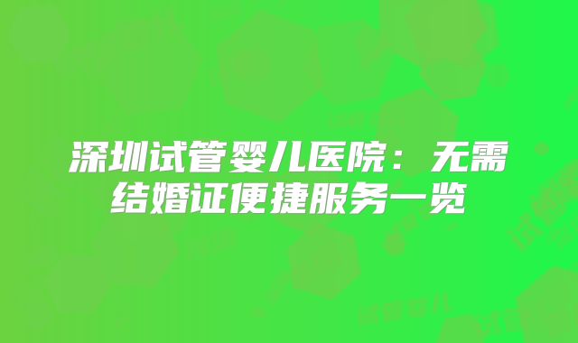 深圳试管婴儿医院:无需结婚证便捷服务一览