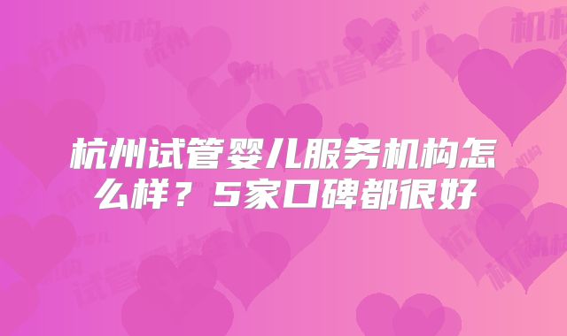 杭州试管婴儿服务机构怎么样？5家口碑都很好