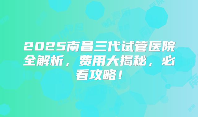 2025南昌三代试管医院全解析，费用大揭秘，必看攻略！