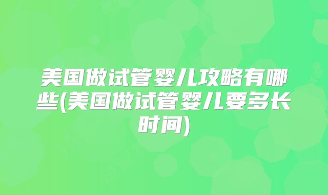 美国做试管婴儿攻略有哪些(美国做试管婴儿要多长时间)