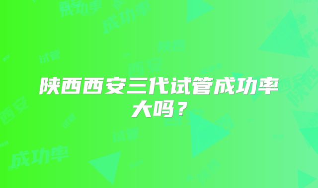 陕西西安三代试管成功率大吗?