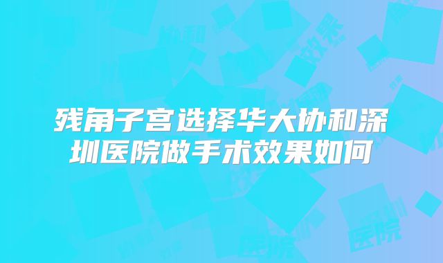 残角子宫选择华大协和深圳医院做手术效果如何