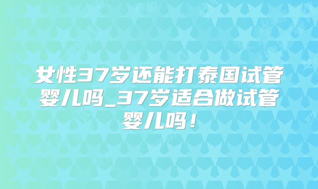 女性37岁还能打泰国试管婴儿吗_37岁适合做试管婴儿吗！