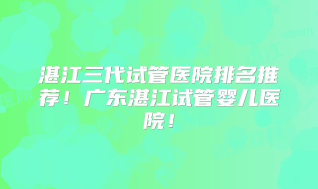 湛江三代试管医院排名推荐！广东湛江试管婴儿医院！