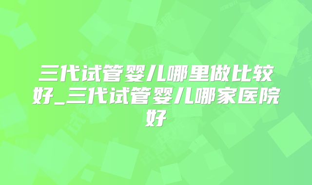 三代试管婴儿哪里做比较好_三代试管婴儿哪家医院好