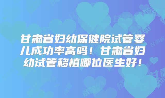甘肃省妇幼保健院试管婴儿成功率高吗!甘肃省妇幼试管移植哪位医生好!