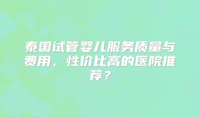 泰国试管婴儿服务质量与费用，性价比高的医院推荐？