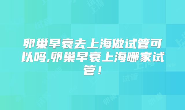 卵巢早衰去上海做试管可以吗,卵巢早衰上海哪家试管!