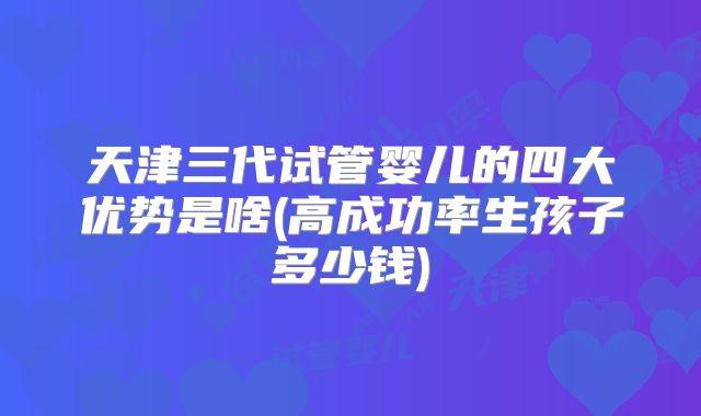 天津三代试管婴儿的四大优势是啥(高成功率生孩子多少钱)
