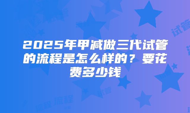 2025年甲减做三代试管的流程是怎么样的？要花费多少钱
